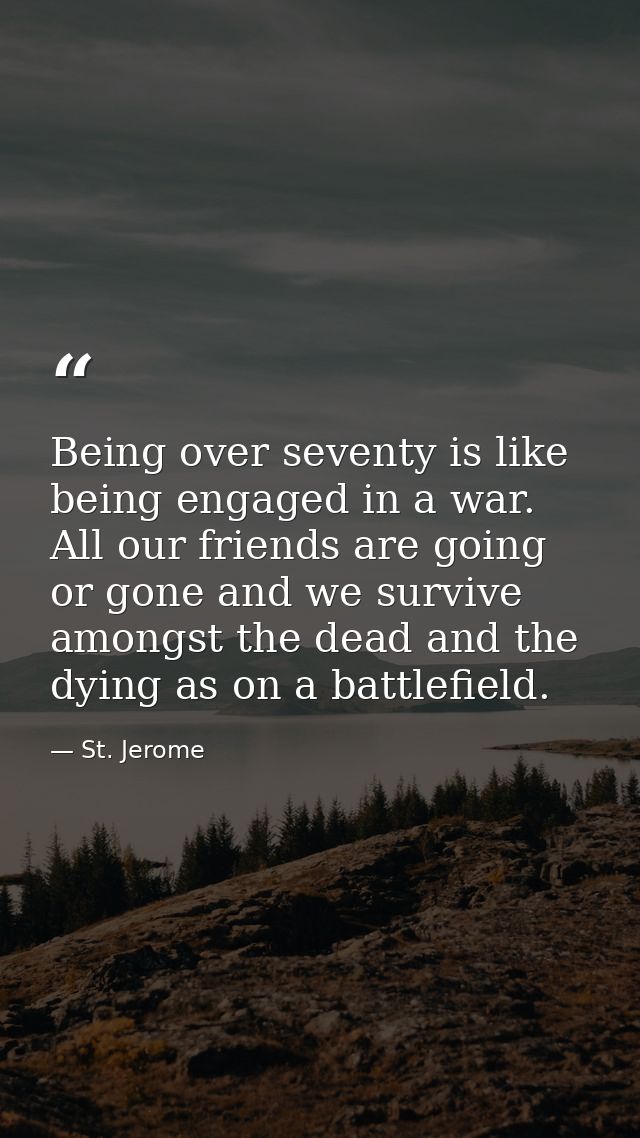 Being over seventy is like being engaged in a war. All our friends are going or gone and we survive amongst the dead and — St. Jerome
