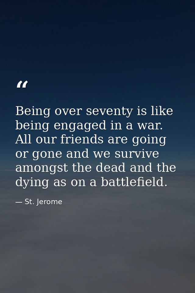 Being over seventy is like being engaged in a war. All our friends are going or gone and we survive amongst the dead and — St. Jerome