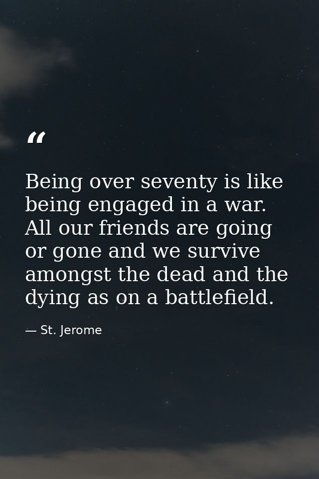 Being over seventy is like being engaged in a war. All our friends are going or gone and we survive amongst the dead and — St. Jerome
