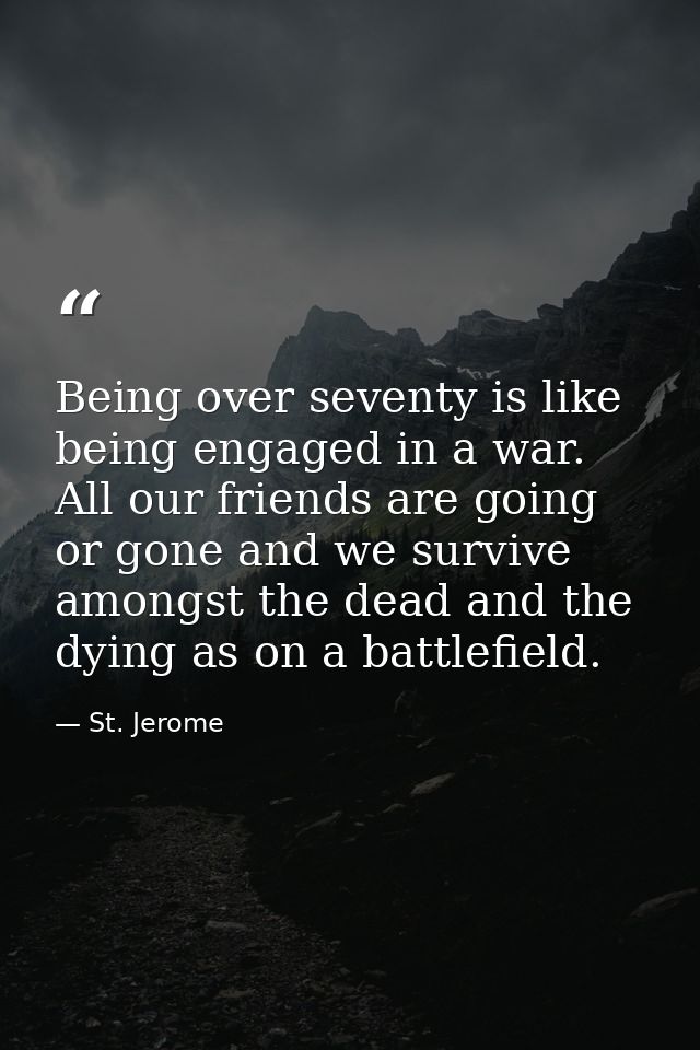 Being over seventy is like being engaged in a war. All our friends are going or gone and we survive amongst the dead and — St. Jerome