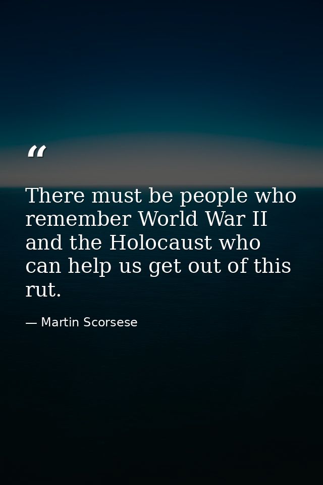 There must be people who remember World War II and the Holocaust who can help us get out of this rut. — Martin Scorsese