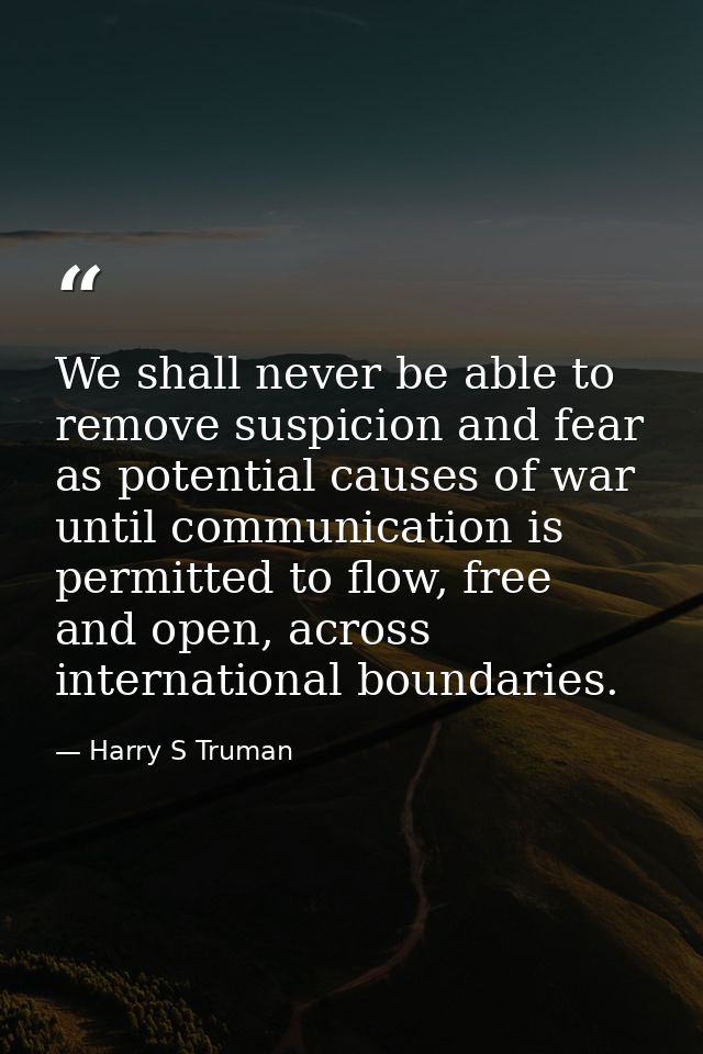 We shall never be able to remove suspicion and fear as potential causes of war until communication is permitted to flow, — Harry S Truman