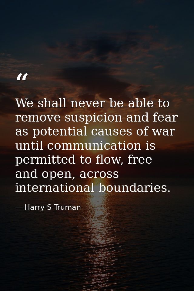 We shall never be able to remove suspicion and fear as potential causes of war until communication is permitted to flow, — Harry S Truman