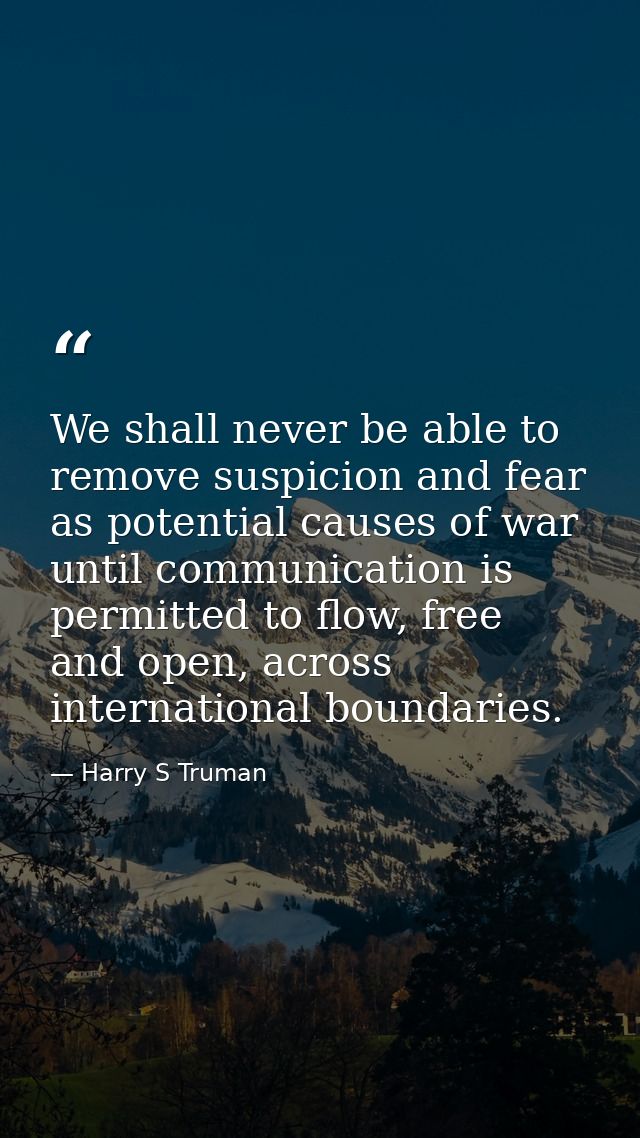 We shall never be able to remove suspicion and fear as potential causes of war until communication is permitted to flow, — Harry S Truman