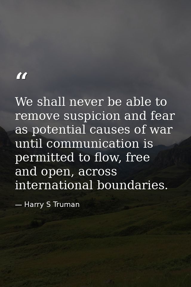 We shall never be able to remove suspicion and fear as potential causes of war until communication is permitted to flow, — Harry S Truman