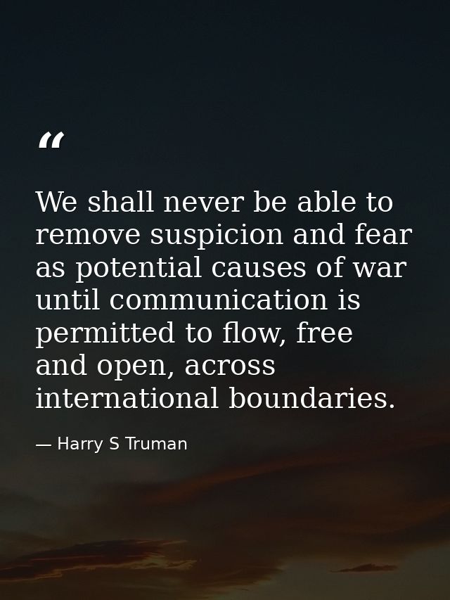 We shall never be able to remove suspicion and fear as potential causes of war until communication is permitted to flow, — Harry S Truman