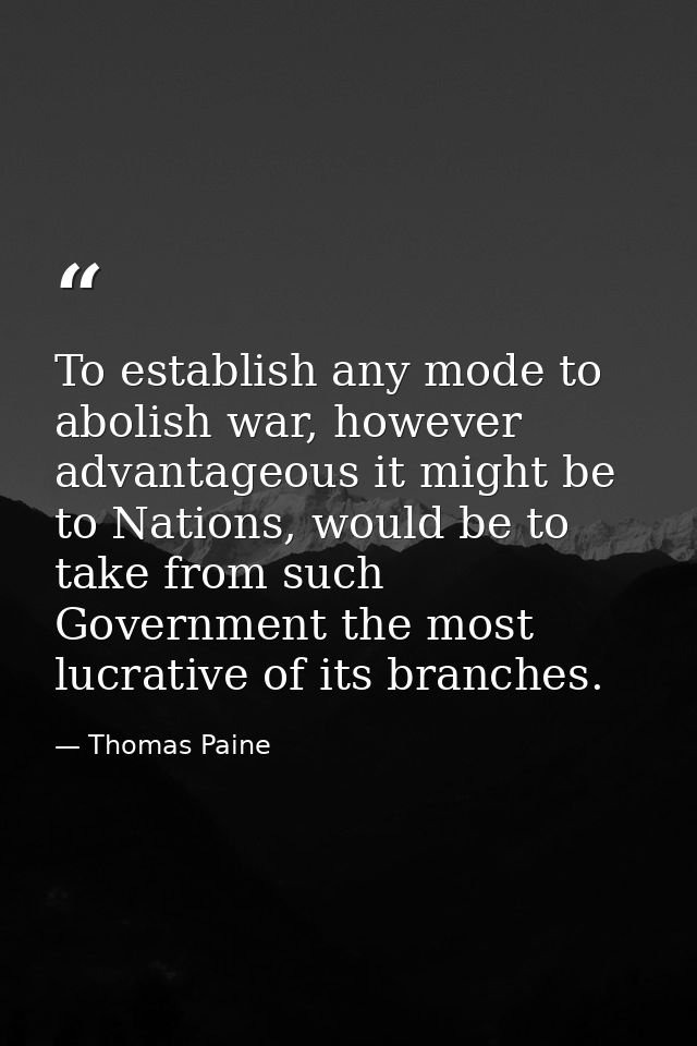 To establish any mode to abolish war, however advantageous it might be to Nations, would be to take from such Government — Thomas Paine