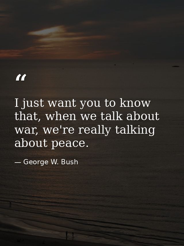 I just want you to know that, when we talk about war, we're really talking about peace. — George W. Bush