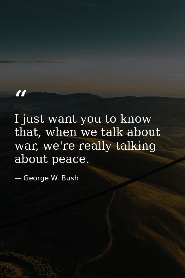 I just want you to know that, when we talk about war, we're really talking about peace. — George W. Bush