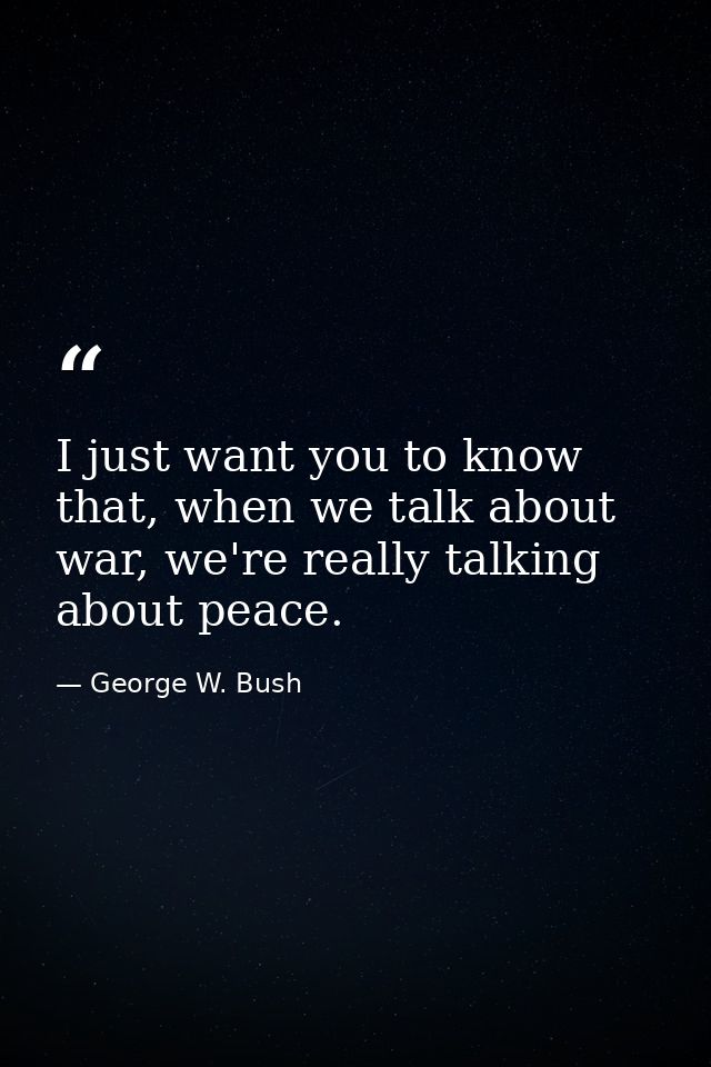 I just want you to know that, when we talk about war, we're really talking about peace. — George W. Bush