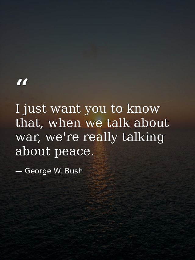 I just want you to know that, when we talk about war, we're really talking about peace. — George W. Bush