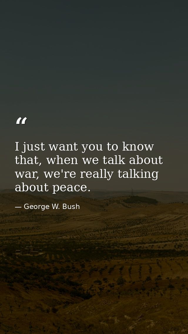 I just want you to know that, when we talk about war, we're really talking about peace. — George W. Bush