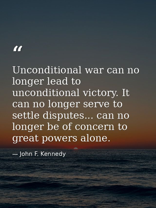 Unconditional war can no longer lead to unconditional victory. It can no longer serve to settle disputes... can no longe — John F. Kennedy