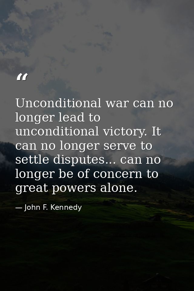 Unconditional war can no longer lead to unconditional victory. It can no longer serve to settle disputes... can no longe — John F. Kennedy