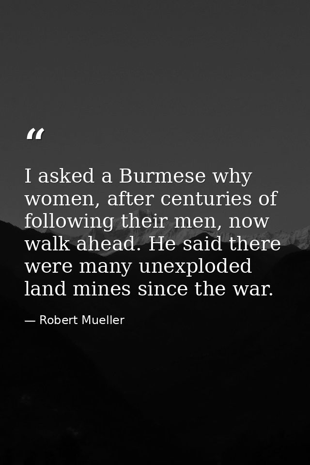 I asked a Burmese why women, after centuries of following their men, now walk ahead. He said there were many unexploded  — Robert Mueller