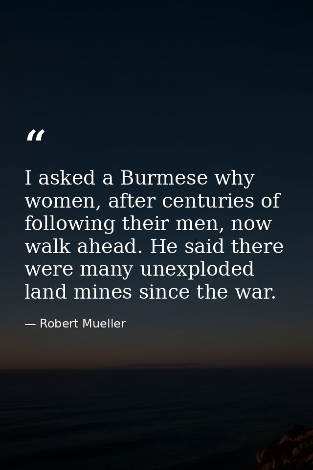 I asked a Burmese why women, after centuries of following their men, now walk ahead. He said there were many unexploded  — Robert Mueller