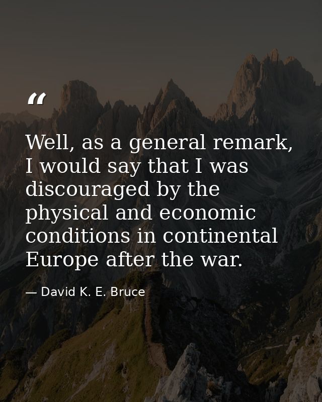 Well, as a general remark, I would say that I was discouraged by the physical and economic conditions in continental Eur — David K. E. Bruce