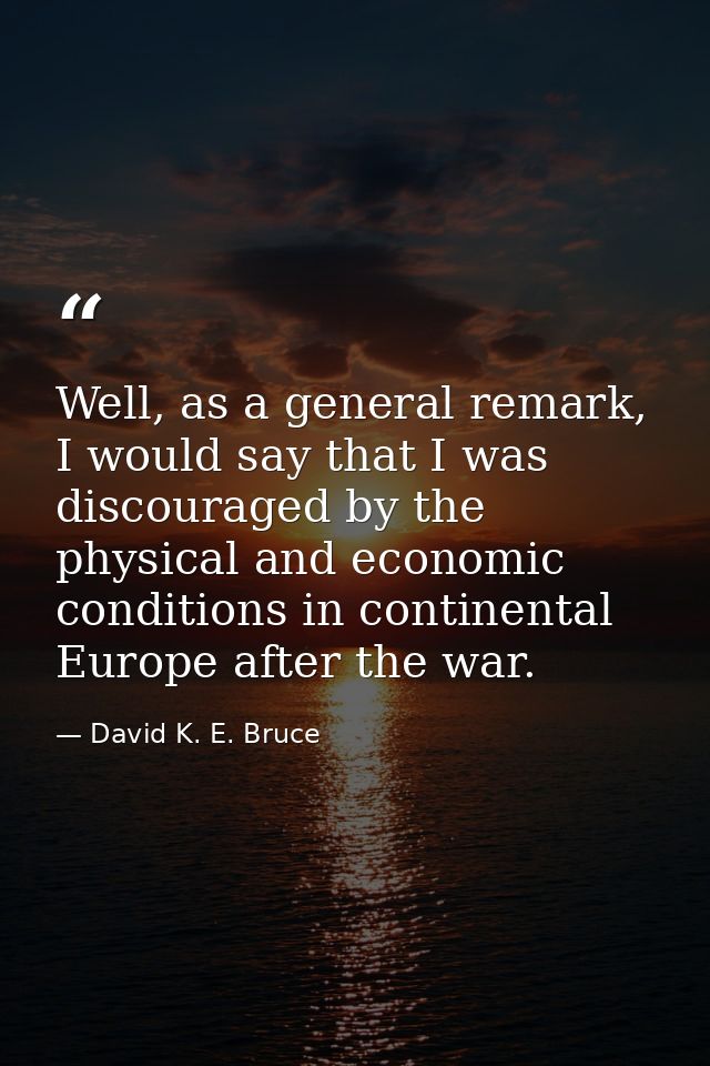 Well, as a general remark, I would say that I was discouraged by the physical and economic conditions in continental Eur — David K. E. Bruce