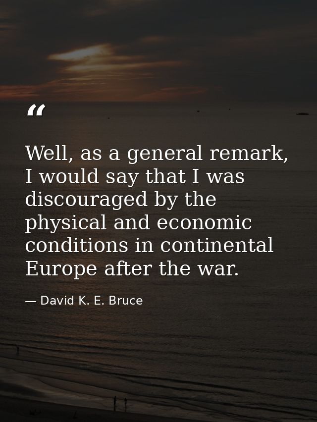 Well, as a general remark, I would say that I was discouraged by the physical and economic conditions in continental Eur — David K. E. Bruce