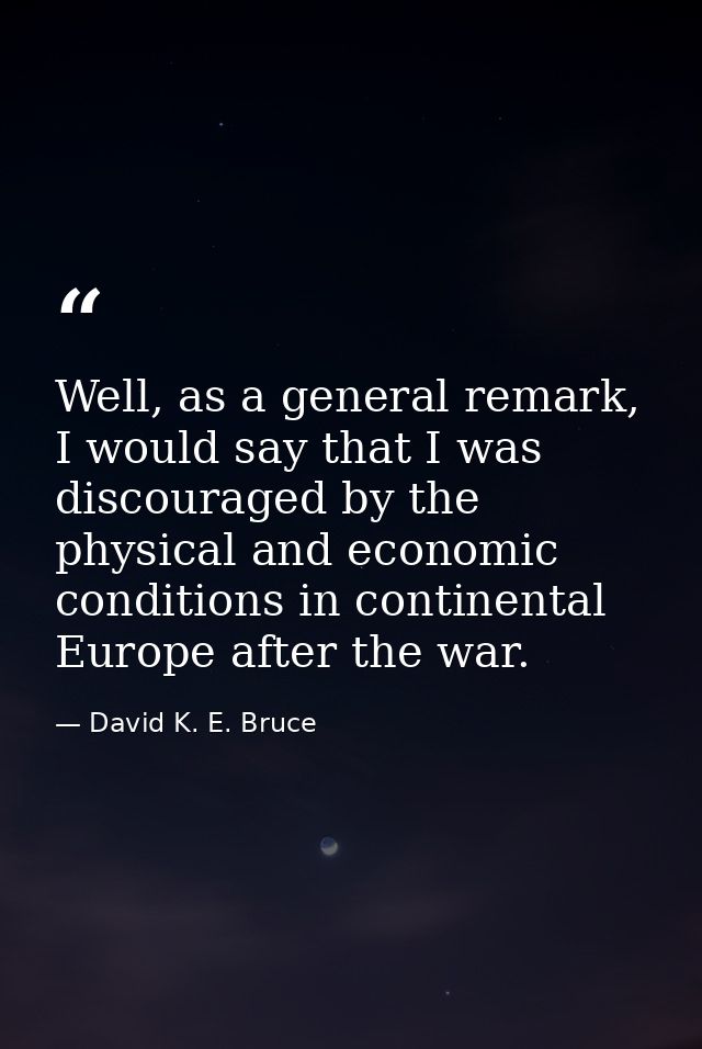 Well, as a general remark, I would say that I was discouraged by the physical and economic conditions in continental Eur — David K. E. Bruce