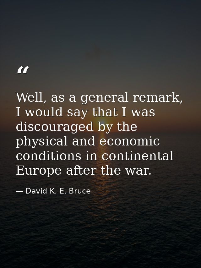 Well, as a general remark, I would say that I was discouraged by the physical and economic conditions in continental Eur — David K. E. Bruce