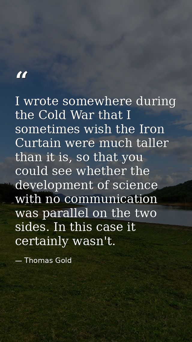 I wrote somewhere during the Cold War that I sometimes wish the Iron Curtain were much taller than it is, so that you co — Thomas Gold