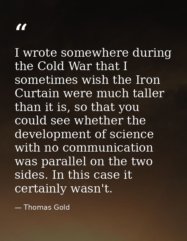 I wrote somewhere during the Cold War that I sometimes wish the Iron Curtain were much taller than it is, so that you co — Thomas Gold