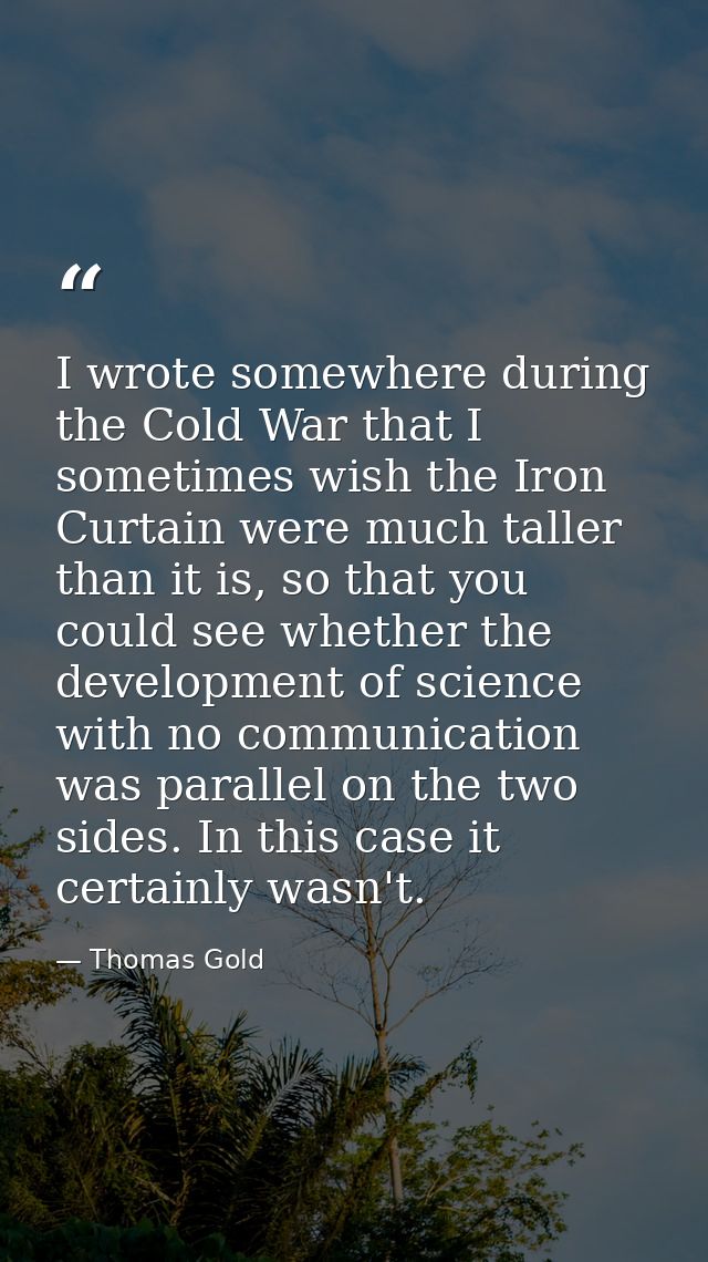 I wrote somewhere during the Cold War that I sometimes wish the Iron Curtain were much taller than it is, so that you co — Thomas Gold