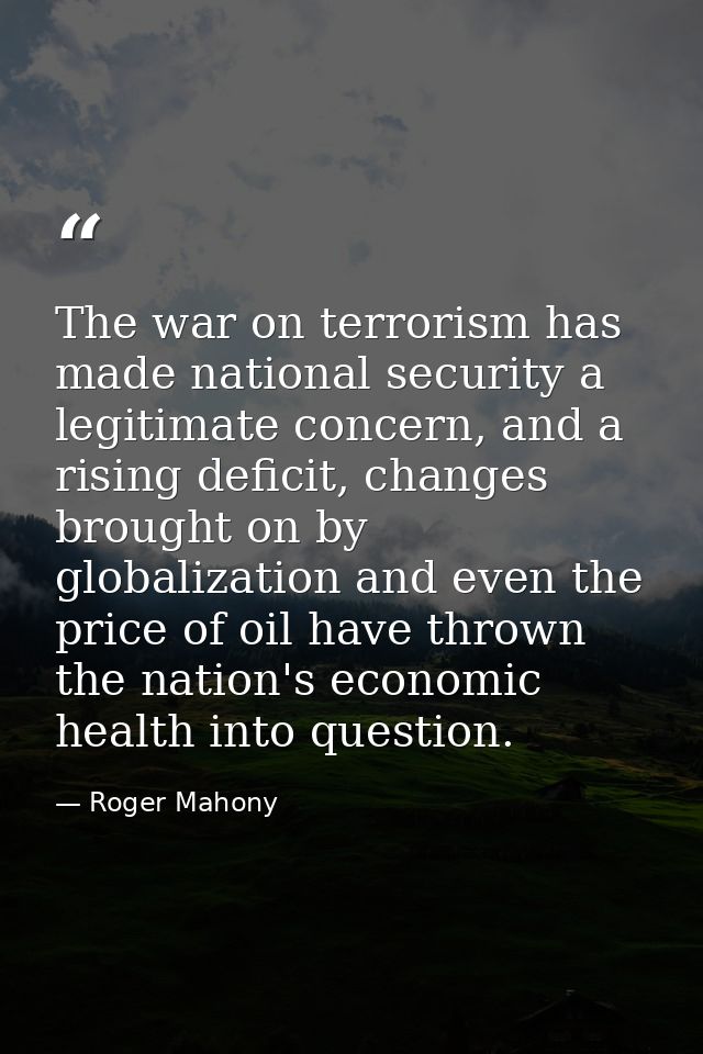 The war on terrorism has made national security a legitimate concern, and a rising deficit, changes brought on by global — Roger Mahony