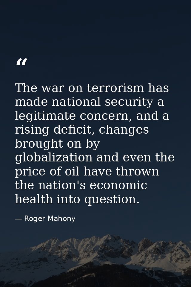 The war on terrorism has made national security a legitimate concern, and a rising deficit, changes brought on by global — Roger Mahony