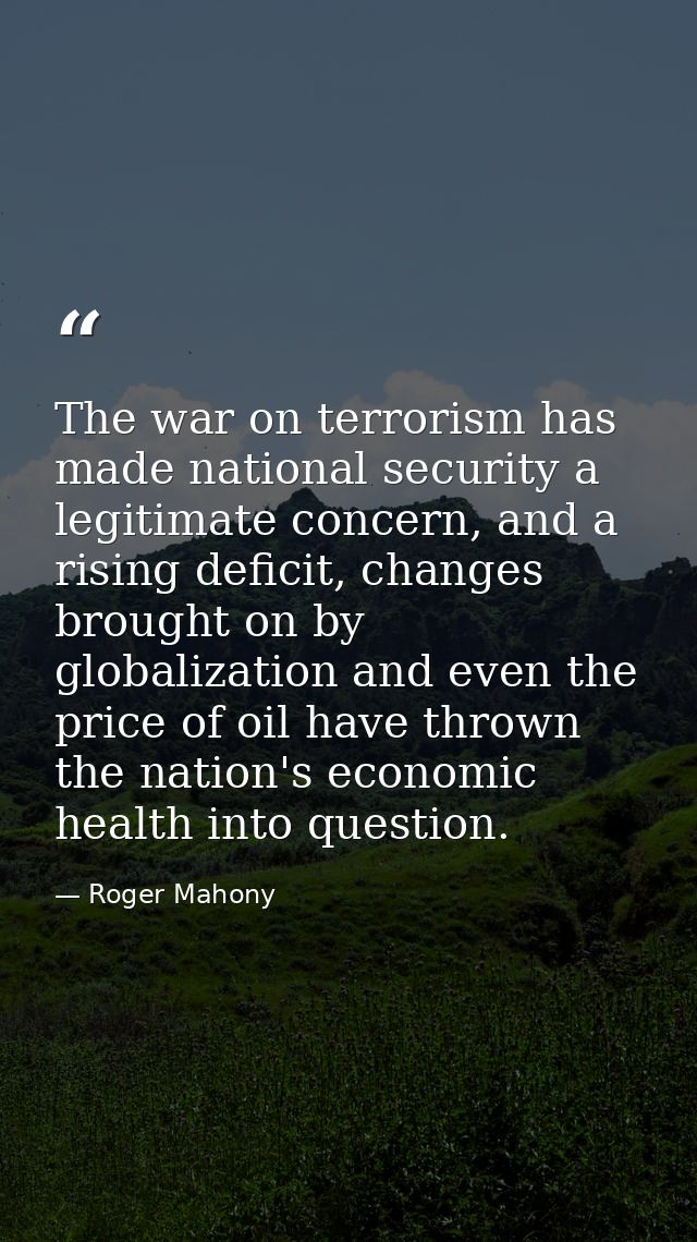 The war on terrorism has made national security a legitimate concern, and a rising deficit, changes brought on by global — Roger Mahony