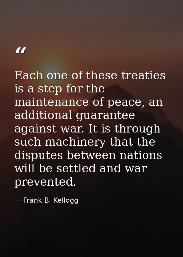 Each one of these treaties is a step for the maintenance of peace, an additional guarantee against war. It is through su — Frank B. Kellogg