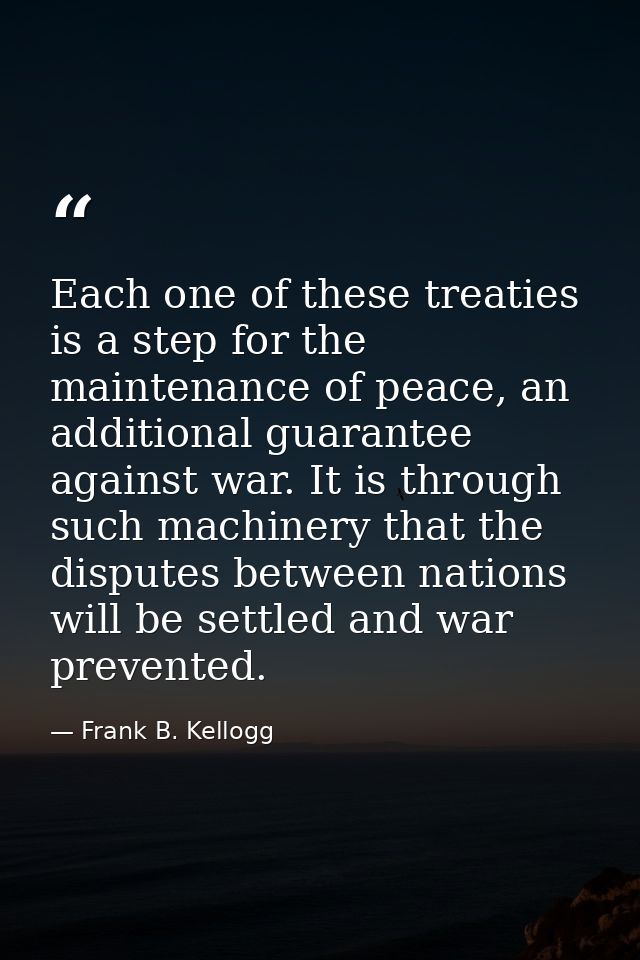 Each one of these treaties is a step for the maintenance of peace, an additional guarantee against war. It is through su — Frank B. Kellogg