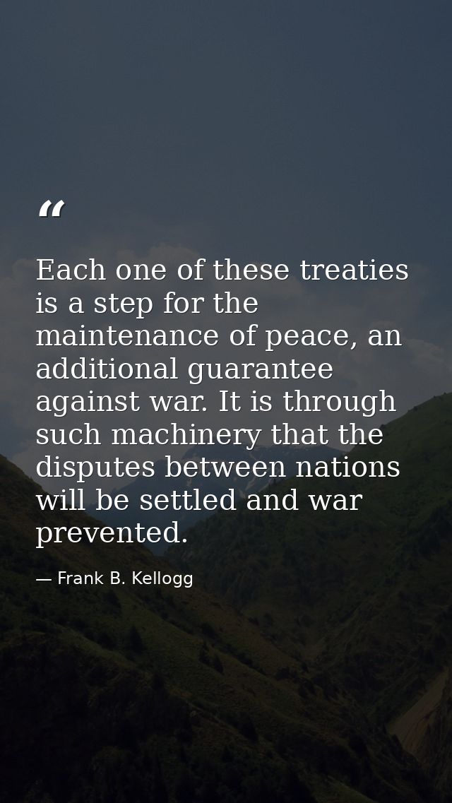 Each one of these treaties is a step for the maintenance of peace, an additional guarantee against war. It is through su — Frank B. Kellogg