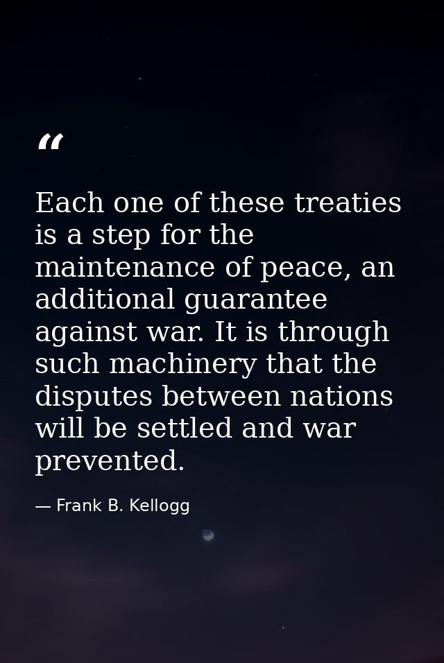 Each one of these treaties is a step for the maintenance of peace, an additional guarantee against war. It is through su — Frank B. Kellogg