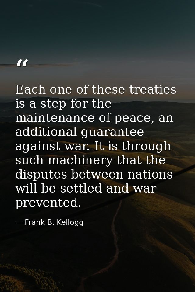 Each one of these treaties is a step for the maintenance of peace, an additional guarantee against war. It is through su — Frank B. Kellogg