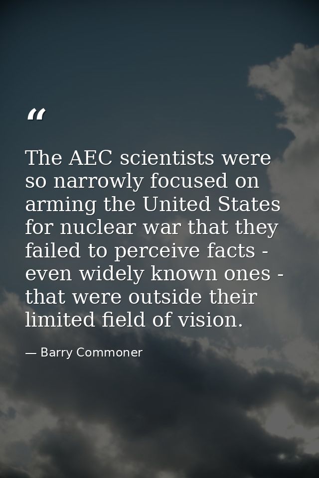 The AEC scientists were so narrowly focused on arming the United States for nuclear war that they failed to perceive fac — Barry Commoner
