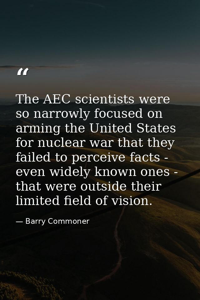 The AEC scientists were so narrowly focused on arming the United States for nuclear war that they failed to perceive fac — Barry Commoner