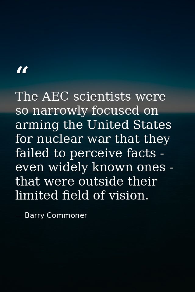 The AEC scientists were so narrowly focused on arming the United States for nuclear war that they failed to perceive fac — Barry Commoner