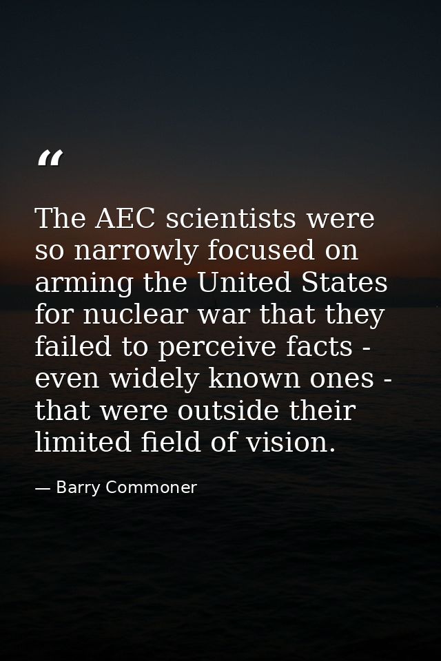 The AEC scientists were so narrowly focused on arming the United States for nuclear war that they failed to perceive fac — Barry Commoner