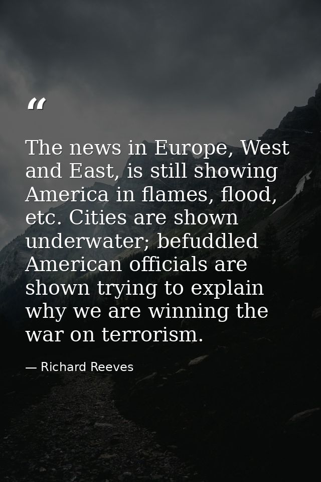 The news in Europe, West and East, is still showing America in flames, flood, etc. Cities are shown underwater; befuddle — Richard Reeves