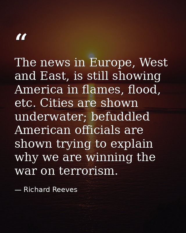 The news in Europe, West and East, is still showing America in flames, flood, etc. Cities are shown underwater; befuddle — Richard Reeves
