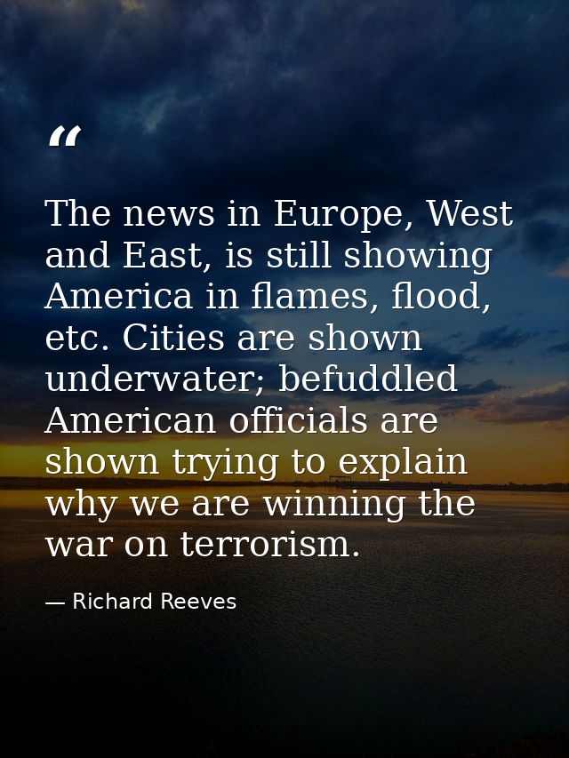 The news in Europe, West and East, is still showing America in flames, flood, etc. Cities are shown underwater; befuddle — Richard Reeves