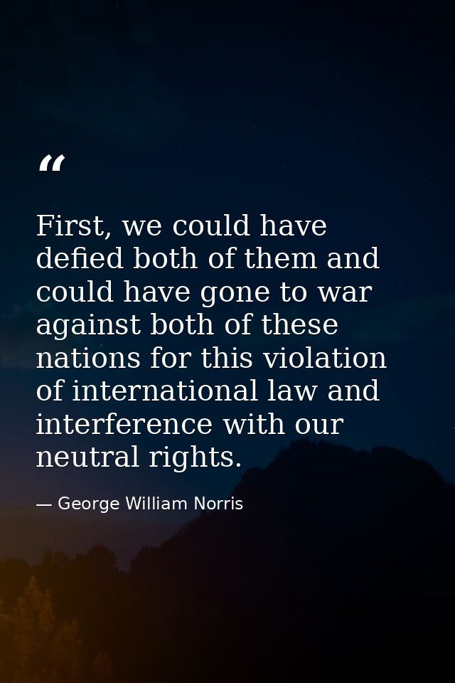 First, we could have defied both of them and could have gone to war against both of these nations for this violation of  — George William Norris