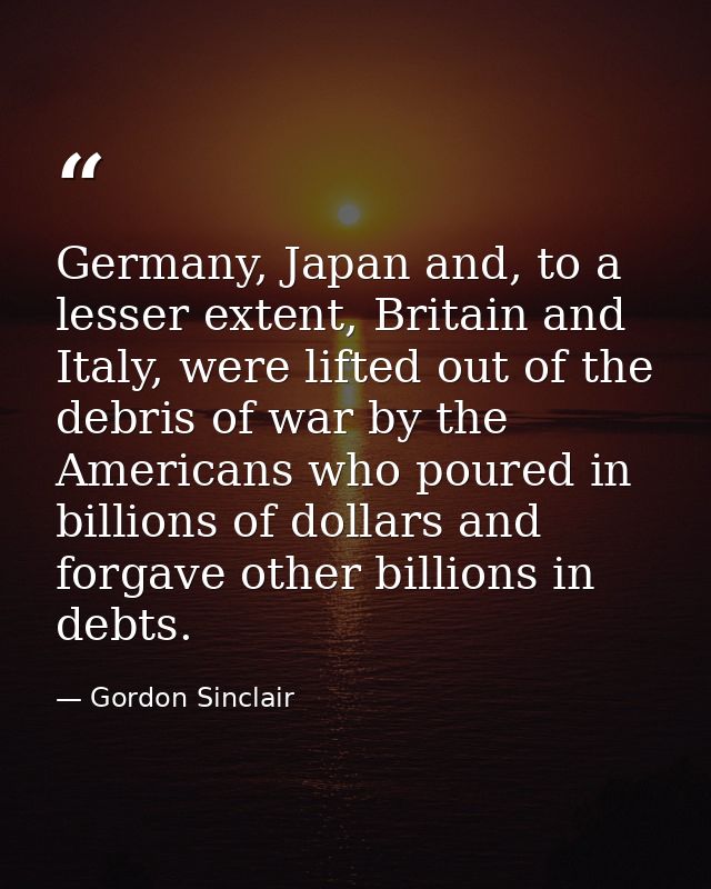 Germany, Japan and, to a lesser extent, Britain and Italy, were lifted out of the debris of war by the Americans who pou — Gordon Sinclair