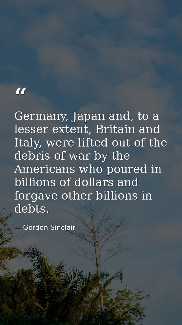 Germany, Japan and, to a lesser extent, Britain and Italy, were lifted out of the debris of war by the Americans who pou — Gordon Sinclair