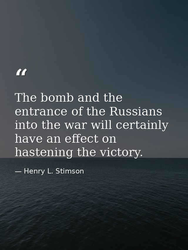 The bomb and the entrance of the Russians into the war will certainly have an effect on hastening the victory. — Henry L. Stimson