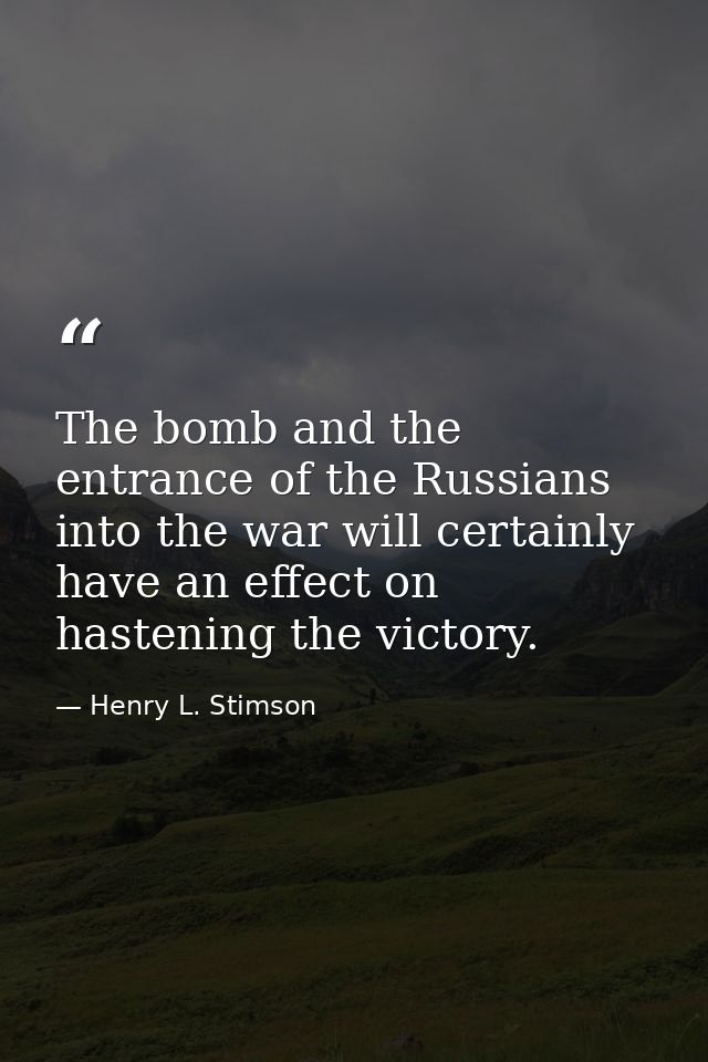 The bomb and the entrance of the Russians into the war will certainly have an effect on hastening the victory. — Henry L. Stimson