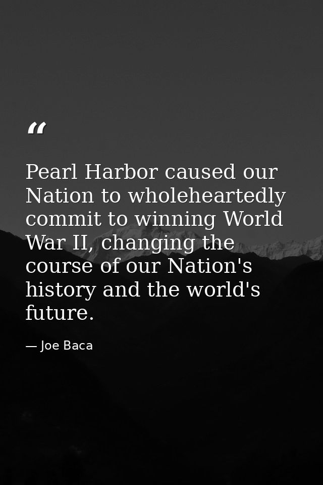 Pearl Harbor caused our Nation to wholeheartedly commit to winning World War II, changing the course of our Nation's his — Joe Baca