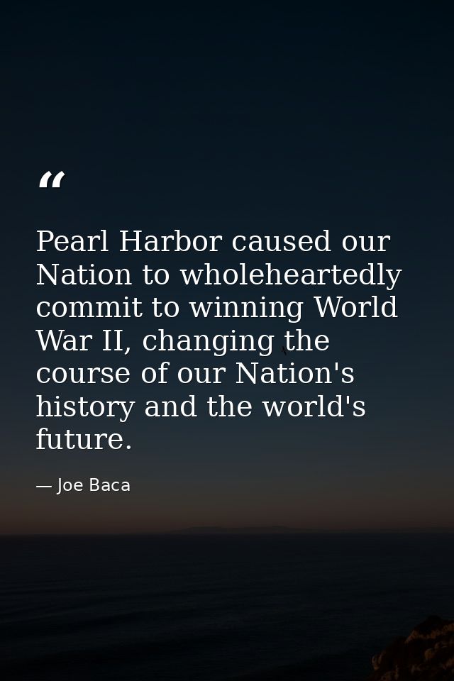 Pearl Harbor caused our Nation to wholeheartedly commit to winning World War II, changing the course of our Nation's his — Joe Baca